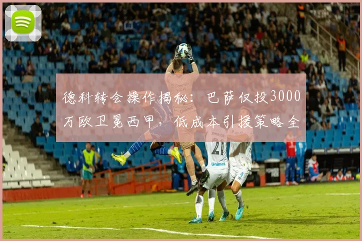 德科转会操作揭秘：巴萨仅投3000万欧卫冕西甲，低成本引援策略全解析