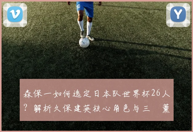 森保一如何选定日本队世界杯26人?解析久保建英核心角色与三笘薰落选原因
