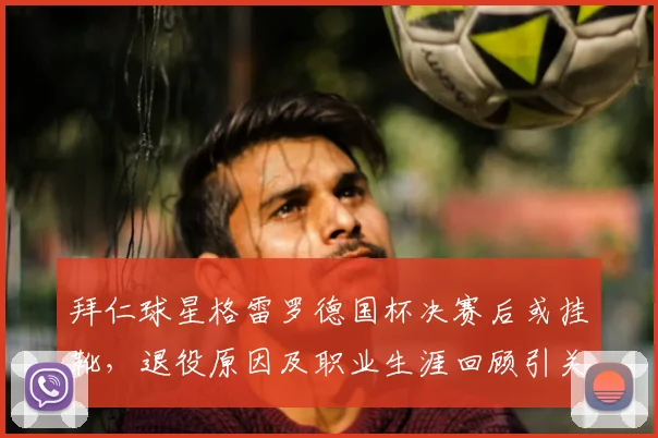 拜仁球星格雷罗德国杯决赛后或挂靴，退役原因及职业生涯回顾引关注