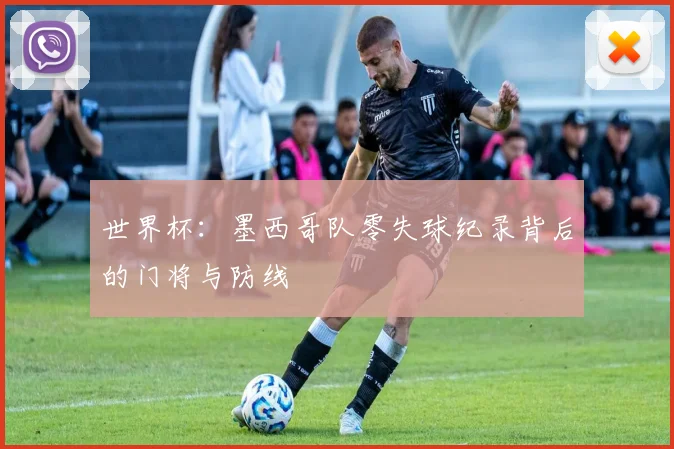 世界杯：墨西哥队零失球纪录背后的门将与防线