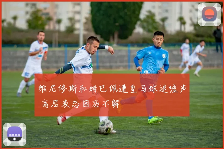 维尼修斯和姆巴佩遭皇马球迷嘘声 高层表态困惑不解