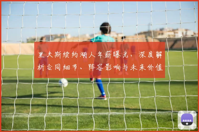 里夫斯续约湖人年薪曝光，深度解析合同细节、阵容影响与未来价值