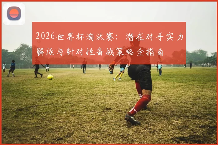 2026世界杯淘汰赛:潜在对手实力解读与针对性备战策略全指南