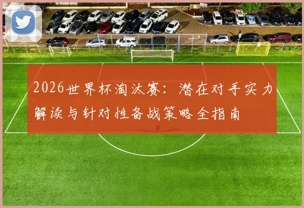 2026世界杯淘汰赛:潜在对手实力解读与针对性备战策略全指南