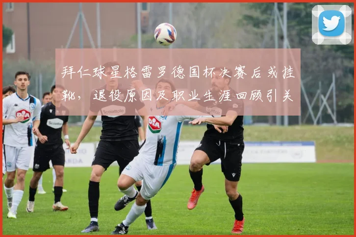 拜仁球星格雷罗德国杯决赛后或挂靴，退役原因及职业生涯回顾引关注
